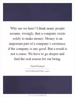 Why are we here? I think many people assume, wrongly, that a company exists solely to make money. Money is an important part of a company’s existence, if the company is any good. But a result is not a cause. We have to go deeper and find the real reason for our being Picture Quote #1