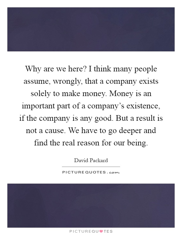 Why are we here? I think many people assume, wrongly, that a company exists solely to make money. Money is an important part of a company's existence, if the company is any good. But a result is not a cause. We have to go deeper and find the real reason for our being Picture Quote #1