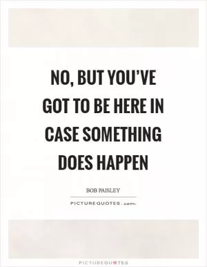 No, but you’ve got to be here in case something does happen Picture Quote #1