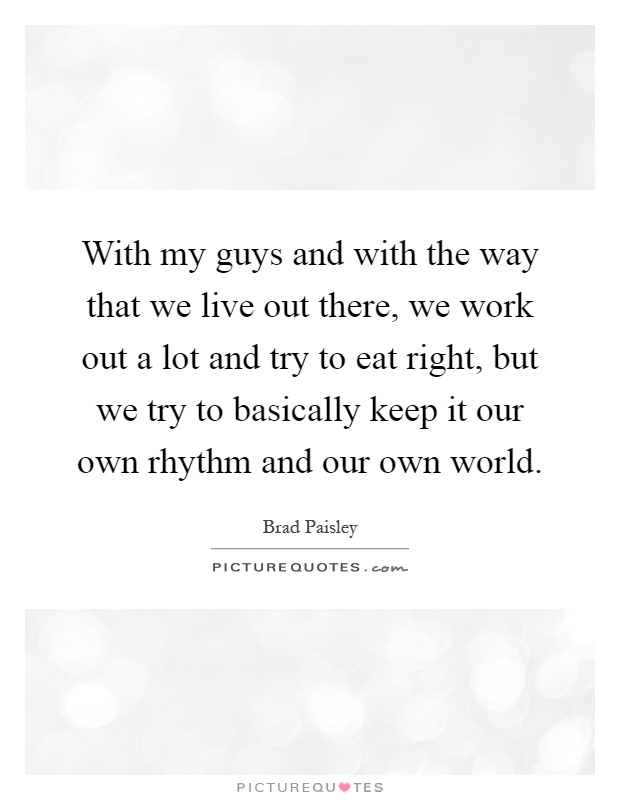 With my guys and with the way that we live out there, we work out a lot and try to eat right, but we try to basically keep it our own rhythm and our own world Picture Quote #1