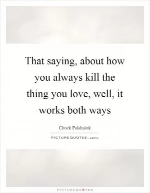 That saying, about how you always kill the thing you love, well, it works both ways Picture Quote #1