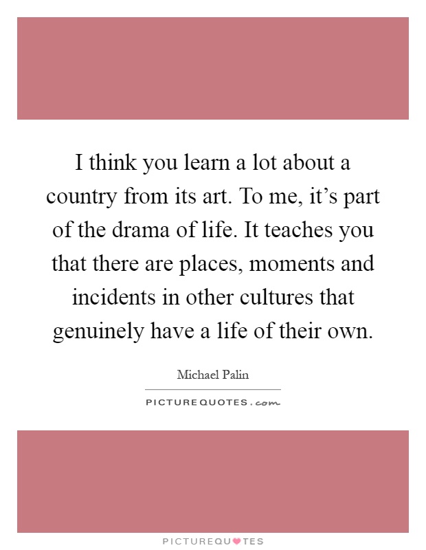 I think you learn a lot about a country from its art. To me, it's part of the drama of life. It teaches you that there are places, moments and incidents in other cultures that genuinely have a life of their own Picture Quote #1