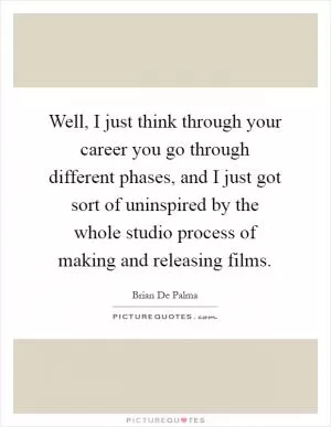 Well, I just think through your career you go through different phases, and I just got sort of uninspired by the whole studio process of making and releasing films Picture Quote #1