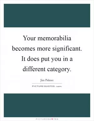 Your memorabilia becomes more significant. It does put you in a different category Picture Quote #1