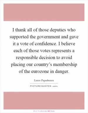 I thank all of those deputies who supported the government and gave it a vote of confidence. I believe each of those votes represents a responsible decision to avoid placing our country’s membership of the eurozone in danger Picture Quote #1