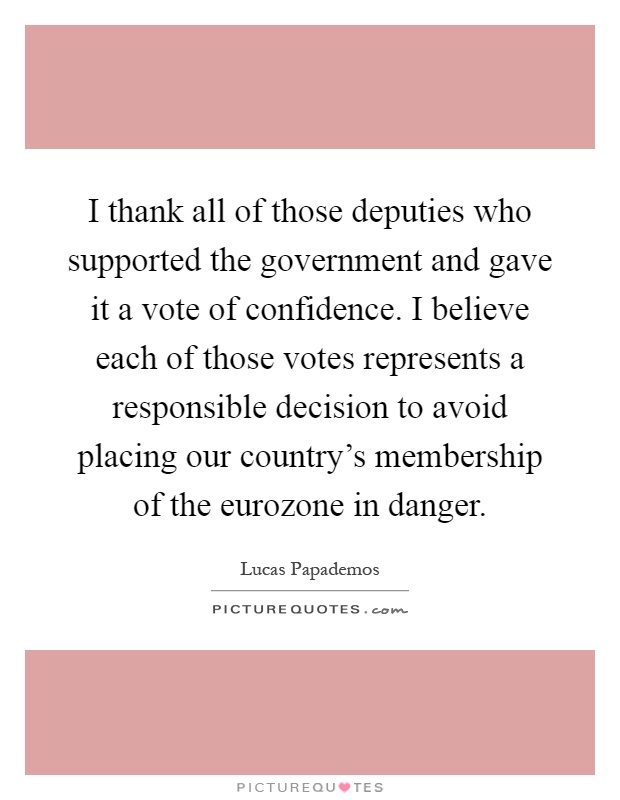 I thank all of those deputies who supported the government and gave it a vote of confidence. I believe each of those votes represents a responsible decision to avoid placing our country's membership of the eurozone in danger Picture Quote #1