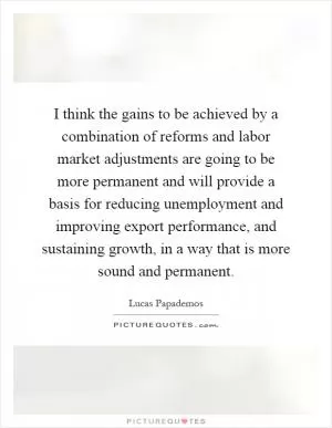 I think the gains to be achieved by a combination of reforms and labor market adjustments are going to be more permanent and will provide a basis for reducing unemployment and improving export performance, and sustaining growth, in a way that is more sound and permanent Picture Quote #1