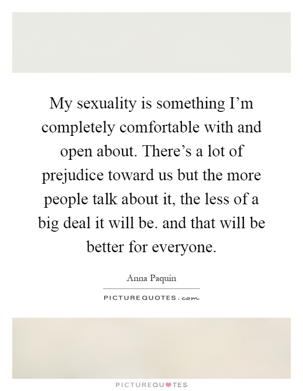 My sexuality is something I'm completely comfortable with and open about. There's a lot of prejudice toward us but the more people talk about it, the less of a big deal it will be. and that will be better for everyone Picture Quote #1