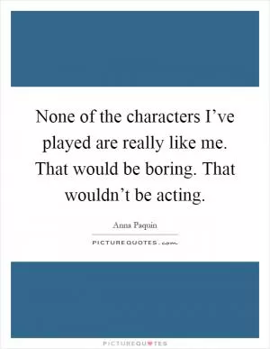 None of the characters I’ve played are really like me. That would be boring. That wouldn’t be acting Picture Quote #1