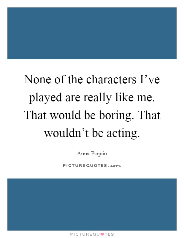 None of the characters I've played are really like me. That would be boring. That wouldn't be acting Picture Quote #1