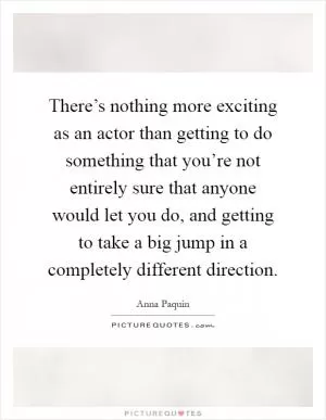 There’s nothing more exciting as an actor than getting to do something that you’re not entirely sure that anyone would let you do, and getting to take a big jump in a completely different direction Picture Quote #1