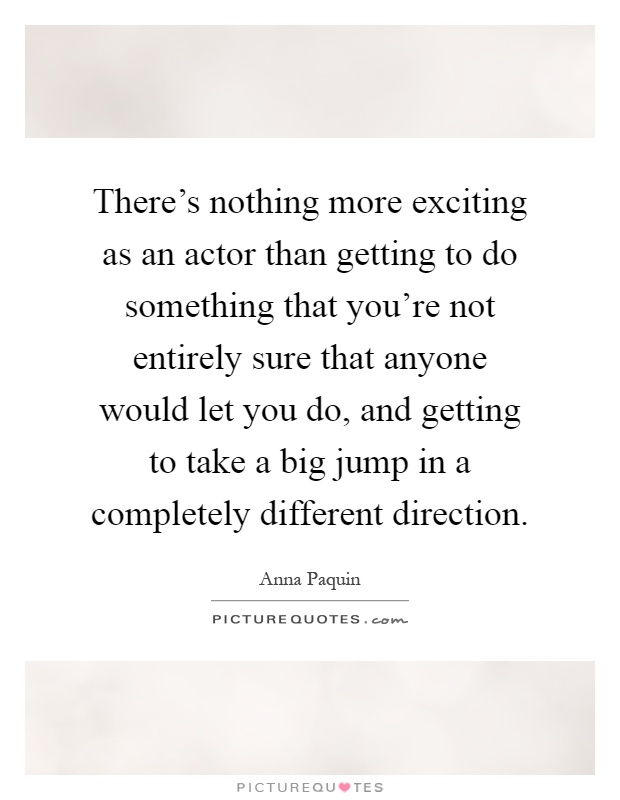 There's nothing more exciting as an actor than getting to do something that you're not entirely sure that anyone would let you do, and getting to take a big jump in a completely different direction Picture Quote #1