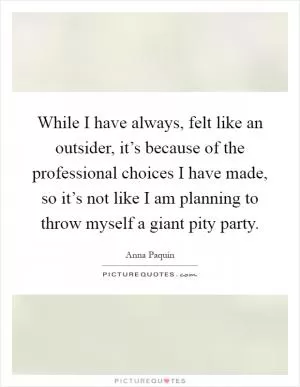 While I have always, felt like an outsider, it’s because of the professional choices I have made, so it’s not like I am planning to throw myself a giant pity party Picture Quote #1