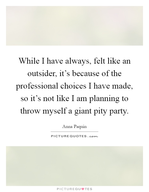 While I have always, felt like an outsider, it's because of the professional choices I have made, so it's not like I am planning to throw myself a giant pity party Picture Quote #1