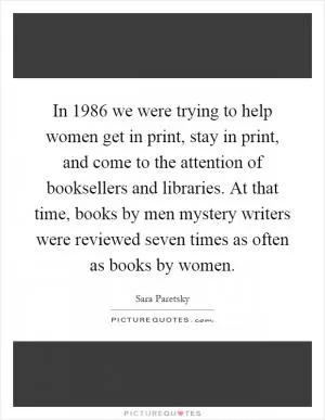 In 1986 we were trying to help women get in print, stay in print, and come to the attention of booksellers and libraries. At that time, books by men mystery writers were reviewed seven times as often as books by women Picture Quote #1