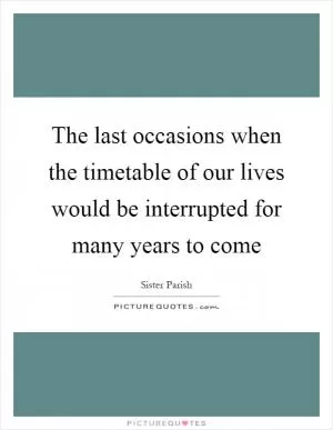 The last occasions when the timetable of our lives would be interrupted for many years to come Picture Quote #1
