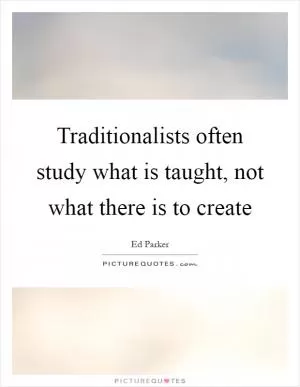 Traditionalists often study what is taught, not what there is to create Picture Quote #1