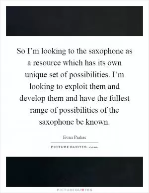 So I’m looking to the saxophone as a resource which has its own unique set of possibilities. I’m looking to exploit them and develop them and have the fullest range of possibilities of the saxophone be known Picture Quote #1