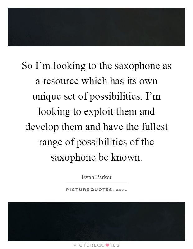 So I'm looking to the saxophone as a resource which has its own unique set of possibilities. I'm looking to exploit them and develop them and have the fullest range of possibilities of the saxophone be known Picture Quote #1