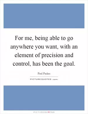 For me, being able to go anywhere you want, with an element of precision and control, has been the goal Picture Quote #1