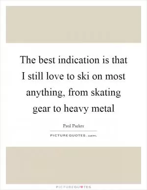 The best indication is that I still love to ski on most anything, from skating gear to heavy metal Picture Quote #1