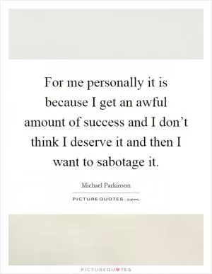 For me personally it is because I get an awful amount of success and I don’t think I deserve it and then I want to sabotage it Picture Quote #1