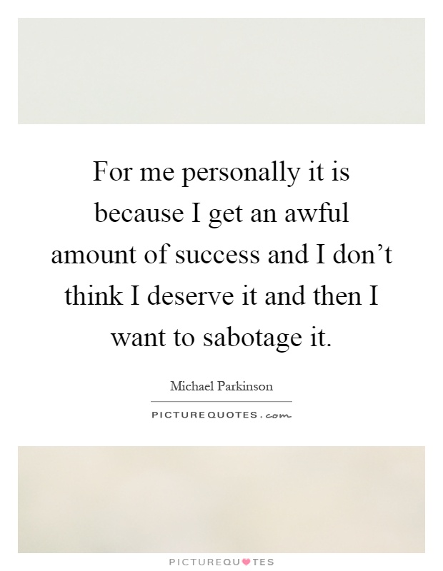 For me personally it is because I get an awful amount of success and I don't think I deserve it and then I want to sabotage it Picture Quote #1
