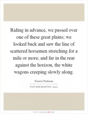 Riding in advance, we passed over one of these great plains; we looked back and saw the line of scattered horsemen stretching for a mile or more; and far in the rear against the horizon, the white wagons creeping slowly along Picture Quote #1
