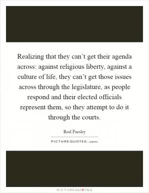 Realizing that they can’t get their agenda across: against religious liberty, against a culture of life, they can’t get those issues across through the legislature, as people respond and their elected officials represent them, so they attempt to do it through the courts Picture Quote #1