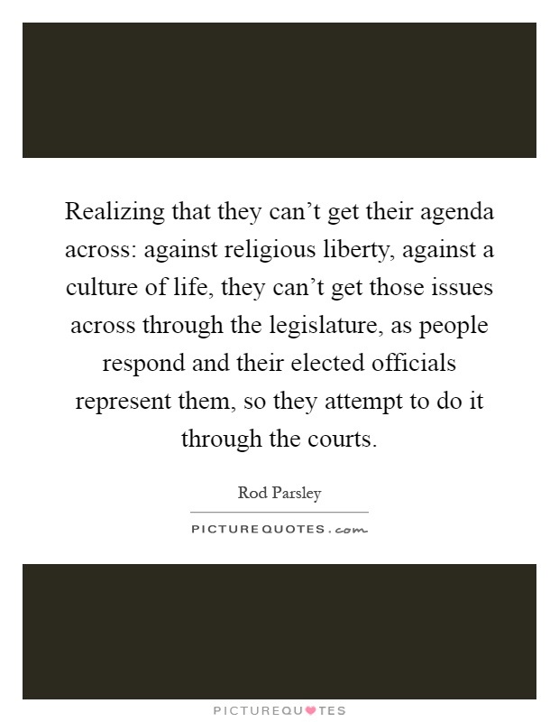 Realizing that they can't get their agenda across: against religious liberty, against a culture of life, they can't get those issues across through the legislature, as people respond and their elected officials represent them, so they attempt to do it through the courts Picture Quote #1