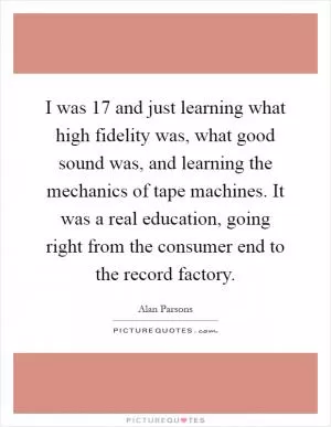 I was 17 and just learning what high fidelity was, what good sound was, and learning the mechanics of tape machines. It was a real education, going right from the consumer end to the record factory Picture Quote #1