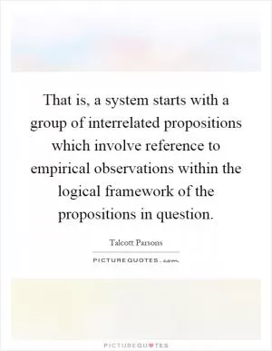 That is, a system starts with a group of interrelated propositions which involve reference to empirical observations within the logical framework of the propositions in question Picture Quote #1
