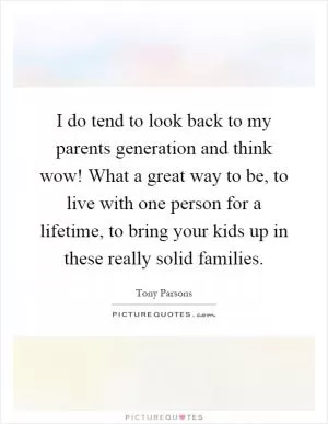 I do tend to look back to my parents generation and think wow! What a great way to be, to live with one person for a lifetime, to bring your kids up in these really solid families Picture Quote #1