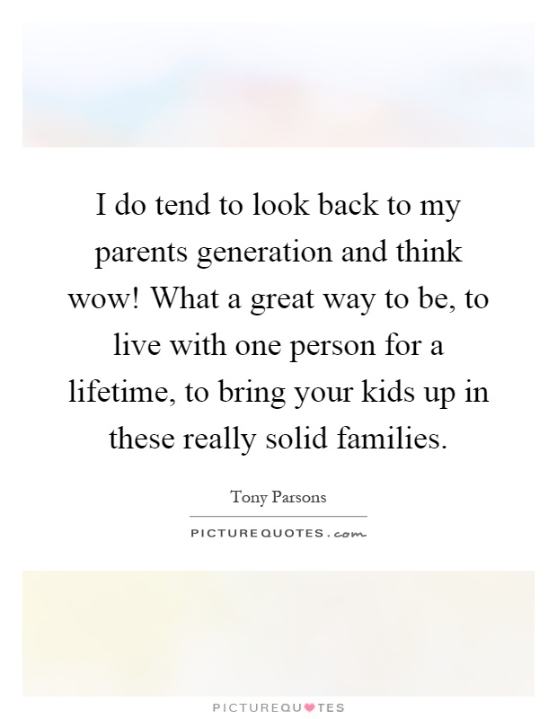 I do tend to look back to my parents generation and think wow! What a great way to be, to live with one person for a lifetime, to bring your kids up in these really solid families Picture Quote #1
