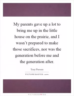 My parents gave up a lot to bring me up in the little house on the prairie, and I wasn’t prepared to make those sacrifices, nor was the generation before me and the generation after Picture Quote #1