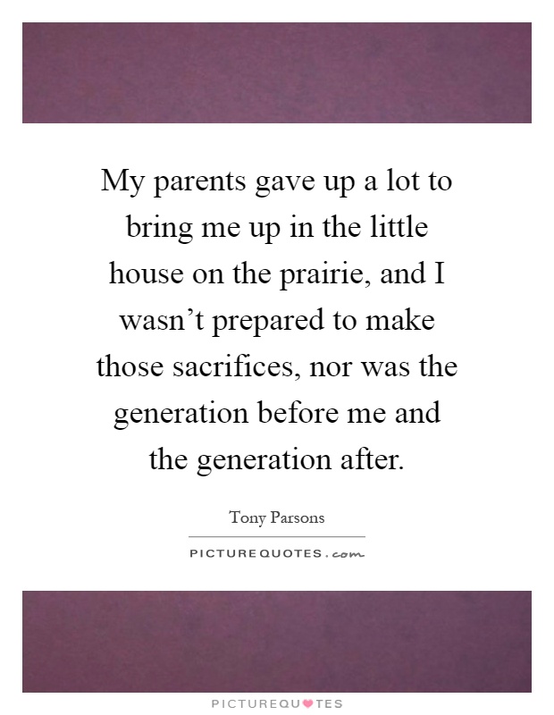 My parents gave up a lot to bring me up in the little house on the prairie, and I wasn't prepared to make those sacrifices, nor was the generation before me and the generation after Picture Quote #1