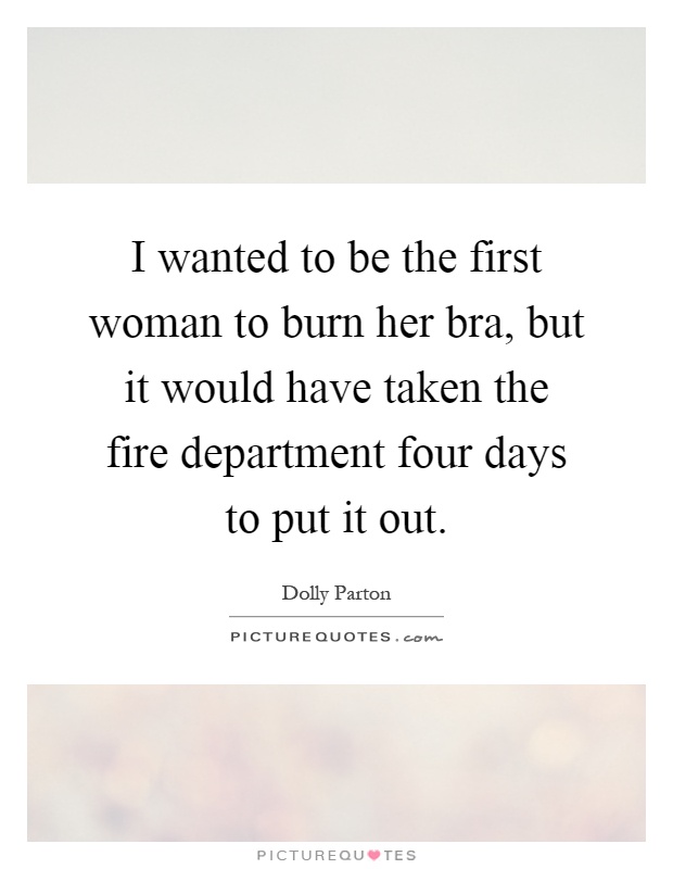 I wanted to be the first woman to burn her bra, but it would have taken the fire department four days to put it out Picture Quote #1