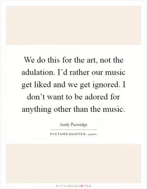 We do this for the art, not the adulation. I’d rather our music get liked and we get ignored. I don’t want to be adored for anything other than the music Picture Quote #1