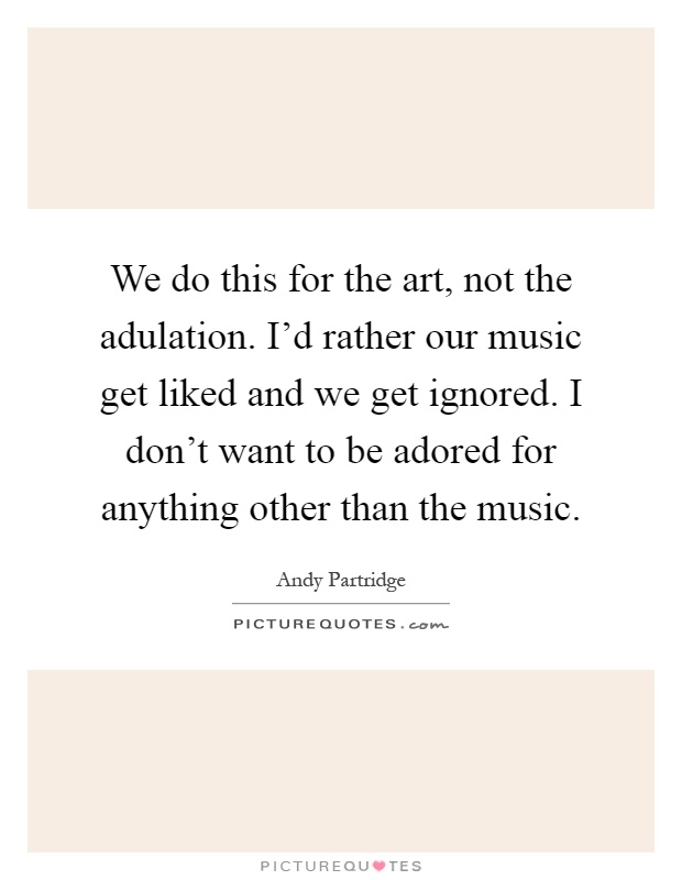 We do this for the art, not the adulation. I'd rather our music get liked and we get ignored. I don't want to be adored for anything other than the music Picture Quote #1