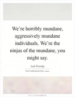 We’re horribly mundane, aggressively mundane individuals. We’re the ninjas of the mundane, you might say Picture Quote #1