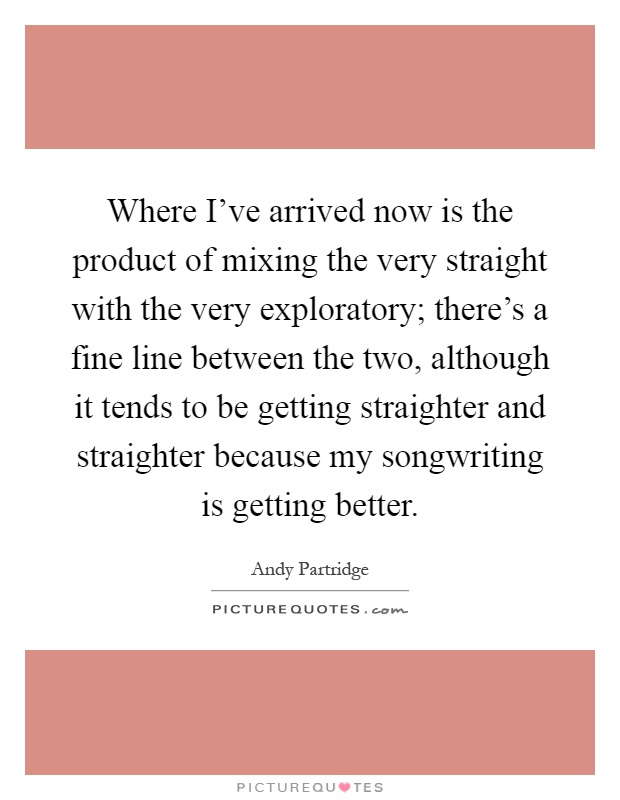 Where I've arrived now is the product of mixing the very straight with the very exploratory; there's a fine line between the two, although it tends to be getting straighter and straighter because my songwriting is getting better Picture Quote #1