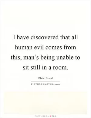 I have discovered that all human evil comes from this, man’s being unable to sit still in a room Picture Quote #1