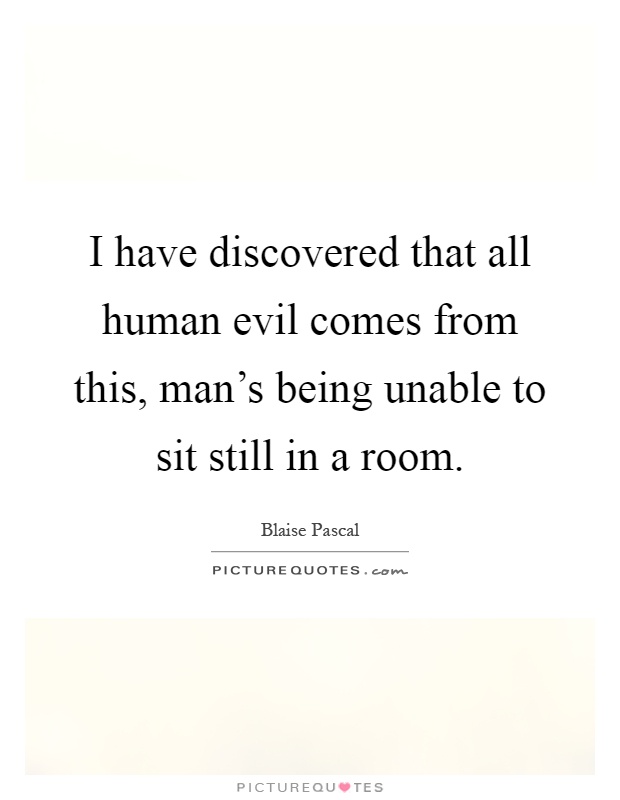 I have discovered that all human evil comes from this, man's being unable to sit still in a room Picture Quote #1