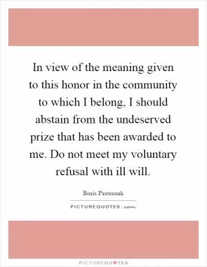 In view of the meaning given to this honor in the community to which I belong, I should abstain from the undeserved prize that has been awarded to me. Do not meet my voluntary refusal with ill will Picture Quote #1