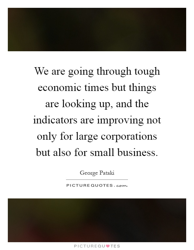 We are going through tough economic times but things are looking up, and the indicators are improving not only for large corporations but also for small business Picture Quote #1