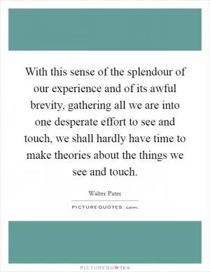 With this sense of the splendour of our experience and of its awful brevity, gathering all we are into one desperate effort to see and touch, we shall hardly have time to make theories about the things we see and touch Picture Quote #1