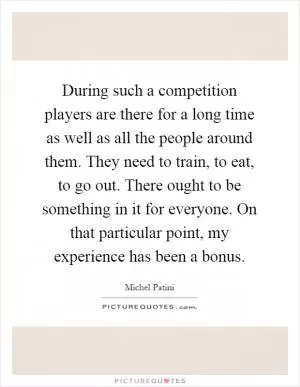 During such a competition players are there for a long time as well as all the people around them. They need to train, to eat, to go out. There ought to be something in it for everyone. On that particular point, my experience has been a bonus Picture Quote #1
