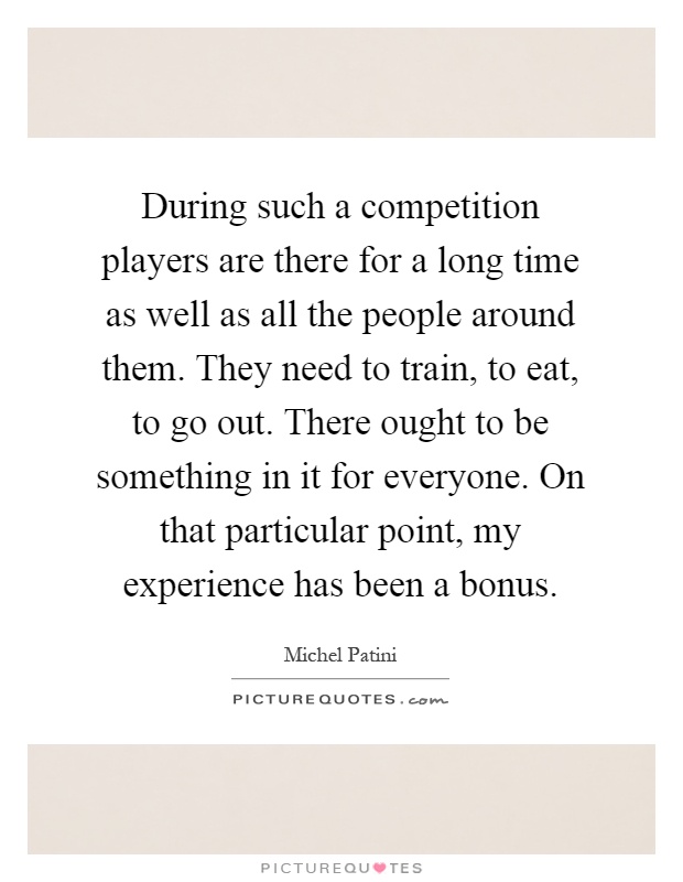 During such a competition players are there for a long time as well as all the people around them. They need to train, to eat, to go out. There ought to be something in it for everyone. On that particular point, my experience has been a bonus Picture Quote #1