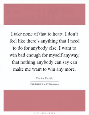 I take none of that to heart. I don’t feel like there’s anything that I need to do for anybody else. I want to win bad enough for myself anyway, that nothing anybody can say can make me want to win any more Picture Quote #1