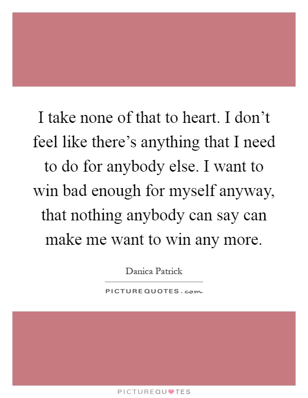 I take none of that to heart. I don't feel like there's anything that I need to do for anybody else. I want to win bad enough for myself anyway, that nothing anybody can say can make me want to win any more Picture Quote #1